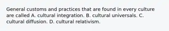 General customs and practices that are found in every culture are called A. cultural integration. B. cultural universals. C. cultural diffusion. D. cultural relativism.