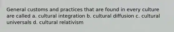 General customs and practices that are found in every culture are called a. cultural integration b. cultural diffusion c. cultural universals d. cultural relativism