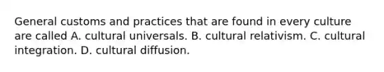 General customs and practices that are found in every culture are called A. cultural universals. B. cultural relativism. C. cultural integration. D. cultural diffusion.