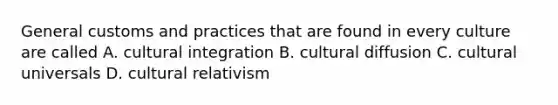 General customs and practices that are found in every culture are called A. cultural integration B. cultural diffusion C. cultural universals D. cultural relativism