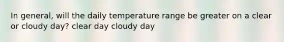 In general, will the daily temperature range be greater on a clear or cloudy day? clear day cloudy day