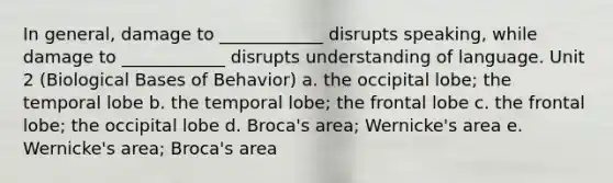 In general, damage to ____________ disrupts speaking, while damage to ____________ disrupts understanding of language. Unit 2 (Biological Bases of Behavior) a. the occipital lobe; the temporal lobe b. the temporal lobe; the frontal lobe c. the frontal lobe; the occipital lobe d. Broca's area; Wernicke's area e. Wernicke's area; Broca's area