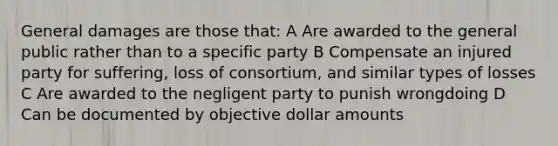 General damages are those that: A Are awarded to the general public rather than to a specific party B Compensate an injured party for suffering, loss of consortium, and similar types of losses C Are awarded to the negligent party to punish wrongdoing D Can be documented by objective dollar amounts