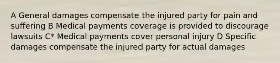 A General damages compensate the injured party for pain and suffering B Medical payments coverage is provided to discourage lawsuits C* Medical payments cover personal injury D Specific damages compensate the injured party for actual damages