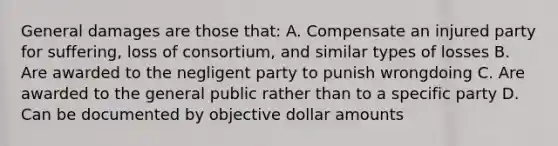 General damages are those that: A. Compensate an injured party for suffering, loss of consortium, and similar types of losses B. Are awarded to the negligent party to punish wrongdoing C. Are awarded to the general public rather than to a specific party D. Can be documented by objective dollar amounts