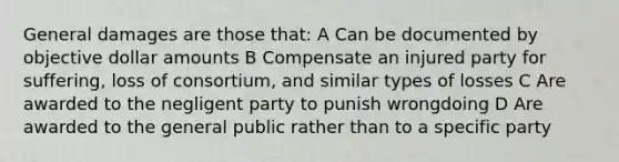 General damages are those that: A Can be documented by objective dollar amounts B Compensate an injured party for suffering, loss of consortium, and similar types of losses C Are awarded to the negligent party to punish wrongdoing D Are awarded to the general public rather than to a specific party