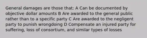 General damages are those that: A Can be documented by objective dollar amounts B Are awarded to the general public rather than to a specific party C Are awarded to the negligent party to punish wrongdoing D Compensate an injured party for suffering, loss of consortium, and similar types of losses