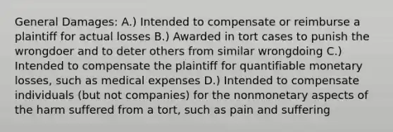 General Damages: A.) Intended to compensate or reimburse a plaintiff for actual losses B.) Awarded in tort cases to punish the wrongdoer and to deter others from similar wrongdoing C.) Intended to compensate the plaintiff for quantifiable monetary losses, such as medical expenses D.) Intended to compensate individuals (but not companies) for the nonmonetary aspects of the harm suffered from a tort, such as pain and suffering