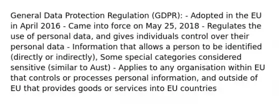 General Data Protection Regulation (GDPR): - Adopted in the EU in April 2016 - Came into force on May 25, 2018 - Regulates the use of personal data, and gives individuals control over their personal data - Information that allows a person to be identified (directly or indirectly), Some special categories considered sensitive (similar to Aust) - Applies to any organisation within EU that controls or processes personal information, and outside of EU that provides goods or services into EU countries