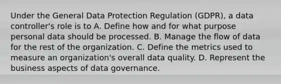 Under the General Data Protection Regulation (GDPR), a data controller's role is to A. Define how and for what purpose personal data should be processed. B. Manage the flow of data for the rest of the organization. C. Define the metrics used to measure an organization's overall data quality. D. Represent the business aspects of data governance.