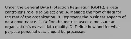 Under the General Data Protection Regulation (GDPR), a data controller's role is to Select one: A. Manage the flow of data for the rest of the organization. B. Represent the business aspects of data governance. C. Define the metrics used to measure an organization's overall data quality. D. Define how and for what purpose personal data should be processed.