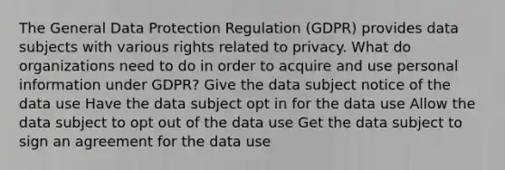 The General Data Protection Regulation (GDPR) provides data subjects with various rights related to privacy. What do organizations need to do in order to acquire and use personal information under GDPR? Give the data subject notice of the data use Have the data subject opt in for the data use Allow the data subject to opt out of the data use Get the data subject to sign an agreement for the data use