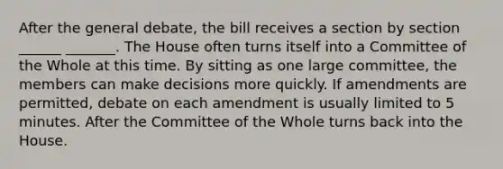 After the general debate, the bill receives a section by section ______ _______. The House often turns itself into a Committee of the Whole at this time. By sitting as one large committee, the members can make decisions more quickly. If amendments are permitted, debate on each amendment is usually limited to 5 minutes. After the Committee of the Whole turns back into the House.