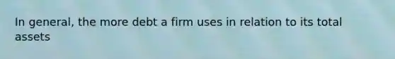 In general, the more debt a firm uses in relation to its total assets