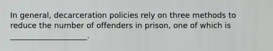 In general, decarceration policies rely on three methods to reduce the number of offenders in prison, one of which is ____________________.