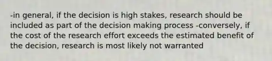 -in general, if the decision is high stakes, research should be included as part of the decision making process -conversely, if the cost of the research effort exceeds the estimated benefit of the decision, research is most likely not warranted