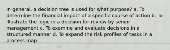 In general, a decision tree is used for what purpose? a. To determine the financial impact of a specific course of action b. To illustrate the logic in a decision for review by senior management c. To examine and evaluate decisions in a structured manner d. To expand the risk profiles of tasks in a process map