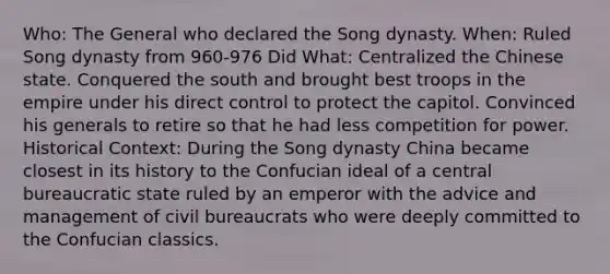 Who: The General who declared the Song dynasty. When: Ruled Song dynasty from 960-976 Did What: Centralized the Chinese state. Conquered the south and brought best troops in the empire under his direct control to protect the capitol. Convinced his generals to retire so that he had less competition for power. Historical Context: During the Song dynasty China became closest in its history to the Confucian ideal of a central bureaucratic state ruled by an emperor with the advice and management of civil bureaucrats who were deeply committed to the Confucian classics.