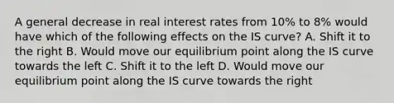 A general decrease in real interest rates from​ 10% to​ 8% would have which of the following effects on the IS​ curve? A. Shift it to the right B. Would move our equilibrium point along the IS curve towards the left C. Shift it to the left D. Would move our equilibrium point along the IS curve towards the right