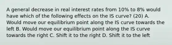 A general decrease in real interest rates from​ 10% to​ 8% would have which of the following effects on the IS​ curve? (20) A. Would move our equilibrium point along the IS curve towards the left B. Would move our equilibrium point along the IS curve towards the right C. Shift it to the right D. Shift it to the left