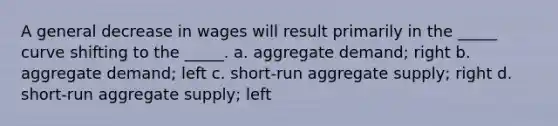 A general decrease in wages will result primarily in the _____ curve shifting to the _____. a. aggregate demand; right b. aggregate demand; left c. short-run aggregate supply; right d. short-run aggregate supply; left