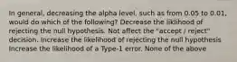 In general, decreasing the alpha level, such as from 0.05 to 0.01, would do which of the following? Decrease the liklihood of rejecting the null hypothesis. Not affect the "accept / reject" decision. Increase the likelihood of rejecting the null hypothesis Increase the likelihood of a Type-1 error. None of the above