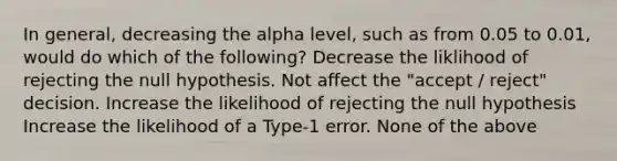 In general, decreasing the alpha level, such as from 0.05 to 0.01, would do which of the following? Decrease the liklihood of rejecting the null hypothesis. Not affect the "accept / reject" decision. Increase the likelihood of rejecting the null hypothesis Increase the likelihood of a Type-1 error. None of the above