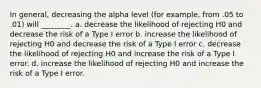 In general, decreasing the alpha level (for example, from .05 to .01) will ________. a. decrease the likelihood of rejecting H0 and decrease the risk of a Type I error b. increase the likelihood of rejecting H0 and decrease the risk of a Type I error c. decrease the likelihood of rejecting H0 and increase the risk of a Type I error. d. increase the likelihood of rejecting H0 and increase the risk of a Type I error.