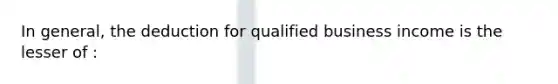 In general, the deduction for qualified business income is the lesser of :