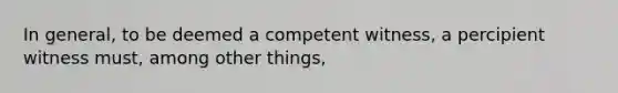 In general, to be deemed a competent witness, a percipient witness must, among other things,