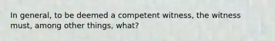 In general, to be deemed a competent witness, the witness must, among other things, what?