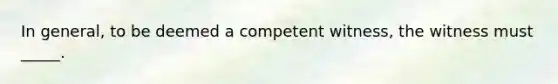 In general, to be deemed a competent witness, the witness must _____.