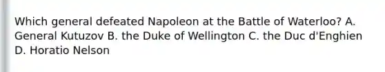 Which general defeated Napoleon at the Battle of Waterloo? A. General Kutuzov B. the Duke of Wellington C. the Duc d'Enghien D. Horatio Nelson