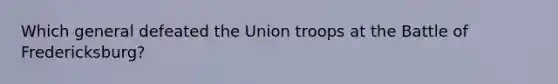 Which general defeated the Union troops at the Battle of Fredericksburg?