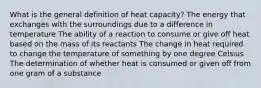 What is the general definition of heat capacity? The energy that exchanges with the surroundings due to a difference in temperature The ability of a reaction to consume or give off heat based on the mass of its reactants The change in heat required to change the temperature of something by one degree Celsius The determination of whether heat is consumed or given off from one gram of a substance