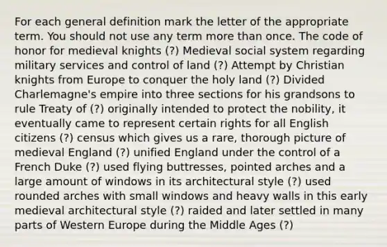 For each general definition mark the letter of the appropriate term. You should not use any term more than once. The code of honor for medieval knights (?) Medieval social system regarding military services and control of land (?) Attempt by Christian knights from Europe to conquer the holy land (?) Divided Charlemagne's empire into three sections for his grandsons to rule Treaty of (?) originally intended to protect the nobility, it eventually came to represent certain rights for all English citizens (?) census which gives us a rare, thorough picture of medieval England (?) unified England under the control of a French Duke (?) used flying buttresses, pointed arches and a large amount of windows in its architectural style (?) used rounded arches with small windows and heavy walls in this early medieval architectural style (?) raided and later settled in many parts of Western Europe during the Middle Ages (?)