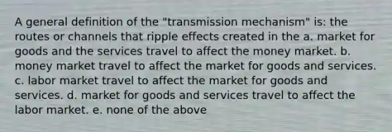 A general definition of the "transmission mechanism" is: the routes or channels that ripple effects created in the a. market for goods and the services travel to affect the money market. b. money market travel to affect the market for goods and services. c. labor market travel to affect the market for goods and services. d. market for goods and services travel to affect the labor market. e. none of the above