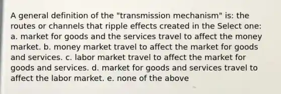 A general definition of the "transmission mechanism" is: the routes or channels that ripple effects created in the Select one: a. market for goods and the services travel to affect the money market. b. money market travel to affect the market for goods and services. c. labor market travel to affect the market for goods and services. d. market for goods and services travel to affect the labor market. e. none of the above