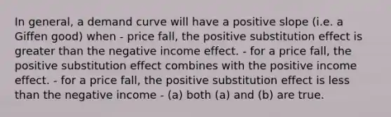 In general, a demand curve will have a positive slope (i.e. a Giffen good) when - price fall, the positive substitution effect is greater than the negative income effect. - for a price fall, the positive substitution effect combines with the positive income effect. - for a price fall, the positive substitution effect is less than the negative income - (a) both (a) and (b) are true.