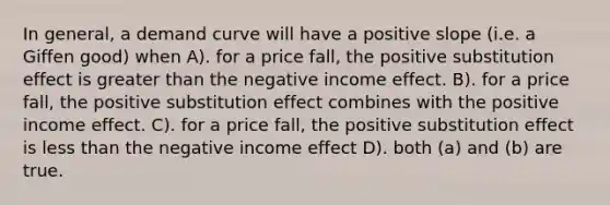 In general, a demand curve will have a positive slope (i.e. a Giffen good) when A). for a price fall, the positive substitution effect is greater than the negative income effect. B). for a price fall, the positive substitution effect combines with the positive income effect. C). for a price fall, the positive substitution effect is less than the negative income effect D). both (a) and (b) are true.