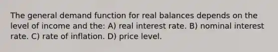 The general demand function for real balances depends on the level of income and the: A) real interest rate. B) nominal interest rate. C) rate of inflation. D) price level.