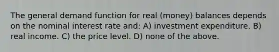 The general demand function for real (money) balances depends on the nominal interest rate and: A) investment expenditure. B) real income. C) the price level. D) none of the above.