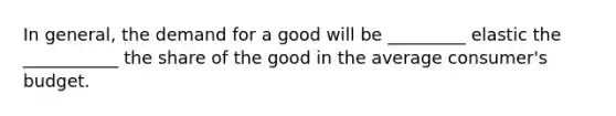 In​ general, the demand for a good will be​ _________ elastic the​ ___________ the share of the good in the average​ consumer's budget.