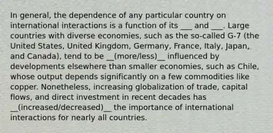 In general, the dependence of any particular country on international interactions is a function of its ___ and ___. Large countries with diverse economies, such as the so-called G-7 (the United States, United Kingdom, Germany, France, Italy, Japan, and Canada), tend to be __(more/less)__ influenced by developments elsewhere than smaller economies, such as Chile, whose output depends significantly on a few commodities like copper. Nonetheless, increasing globalization of trade, capital flows, and direct investment in recent decades has __(increased/decreased)__ the importance of international interactions for nearly all countries.