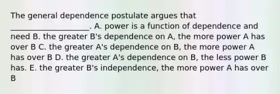 The general dependence postulate argues that​ ____________________. A. power is a function of dependence and need B. the greater​ B's dependence on​ A, the more power A has over B C. the greater​ A's dependence on​ B, the more power A has over B D. the greater​ A's dependence on​ B, the less power B has. E. the greater​ B's independence, the more power A has over B