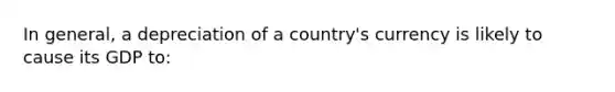 In​ general, a depreciation of a​ country's currency is likely to cause its GDP to: