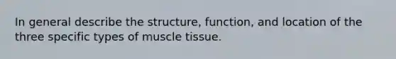 In general describe the structure, function, and location of the three specific types of muscle tissue.