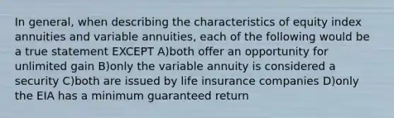 In general, when describing the characteristics of equity index annuities and variable annuities, each of the following would be a true statement EXCEPT A)both offer an opportunity for unlimited gain B)only the variable annuity is considered a security C)both are issued by life insurance companies D)only the EIA has a minimum guaranteed return