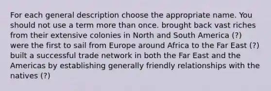 For each general description choose the appropriate name. You should not use a term more than once. brought back vast riches from their extensive colonies in North and South America (?) were the first to sail from Europe around Africa to the Far East (?) built a successful trade network in both the Far East and the Americas by establishing generally friendly relationships with the natives (?)