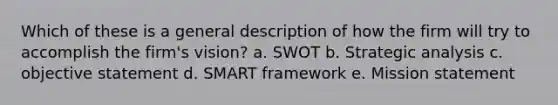 Which of these is a general description of how the firm will try to accomplish the firm's vision? a. SWOT b. Strategic analysis c. objective statement d. SMART framework e. Mission statement